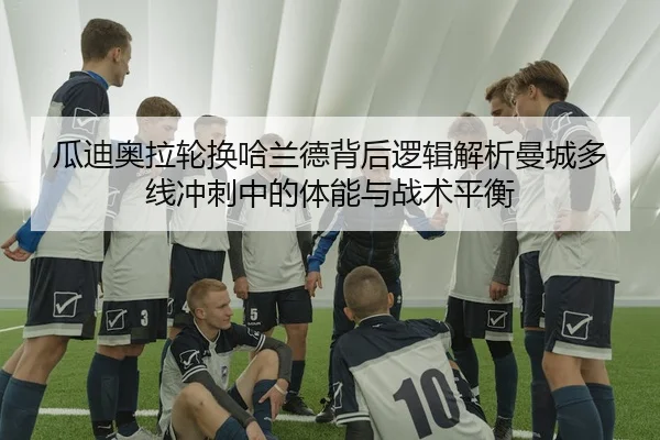瓜迪奥拉轮换哈兰德背后逻辑解析曼城多线冲刺中的体能与战术平衡