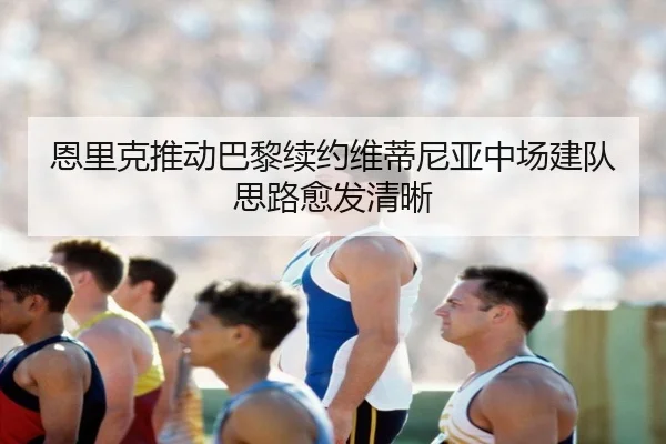 恩里克推动巴黎续约维蒂尼亚中场建队思路愈发清晰